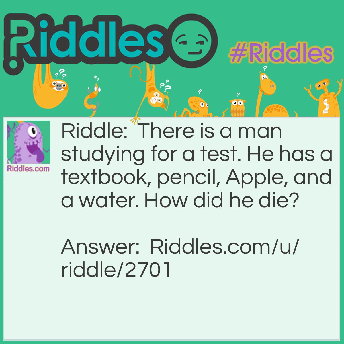 Riddle: There is a man studying for a test. He has a textbook, pencil, Apple, and a water. How did he die? Answer: He spilled water on the apple and he was electrocuted.