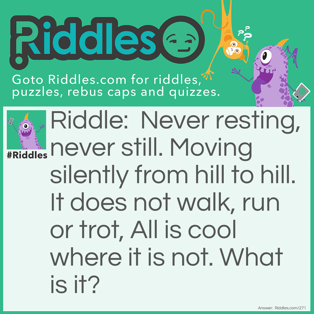 Riddle: Never resting, never still. Moving silently from hill to hill. It does not walk, run or trot, All is cool where it is not. What is it? Answer: Sunshine.