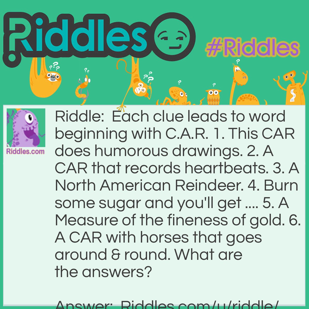 Riddle: Each clue leads to word beginning with C.A.R. 1. This CAR does humorous drawings. 2. A CAR that records heartbeats. 3. A North American Reindeer. 4. Burn some sugar and you'll get .... 5. A Measure of the fineness of gold. 6. A CAR with horses that goes around & round. What are the answers? Answer: 1. CARtoonist 2. CARdiograph 3. CARibou 4. CARamel 5. CARat 6. CARousel