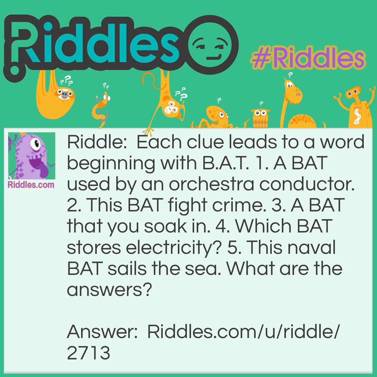 Riddle: Each clue leads to a word beginning with B.A.T. 1. A BAT used by an orchestra conductor. 2. This BAT fight crime. 3. A BAT that you soak in. 4. Which BAT stores electricity? 5. This naval BAT sails the sea. What are the answers? Answer: 1. BATon 2. BATman 3. BATh 4. BATtery 5. BATtle ship