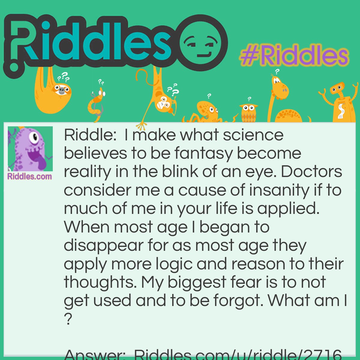 Riddle: I make what science believes to be fantasy become reality in the blink of an eye. Doctors consider me a cause of insanity if to much of me in your life is applied. When most age I began to disappear for as most age they apply more logic and reason to their thoughts. My biggest fear is to not get used and to be forgot. What am I? Answer: Your Imagination.