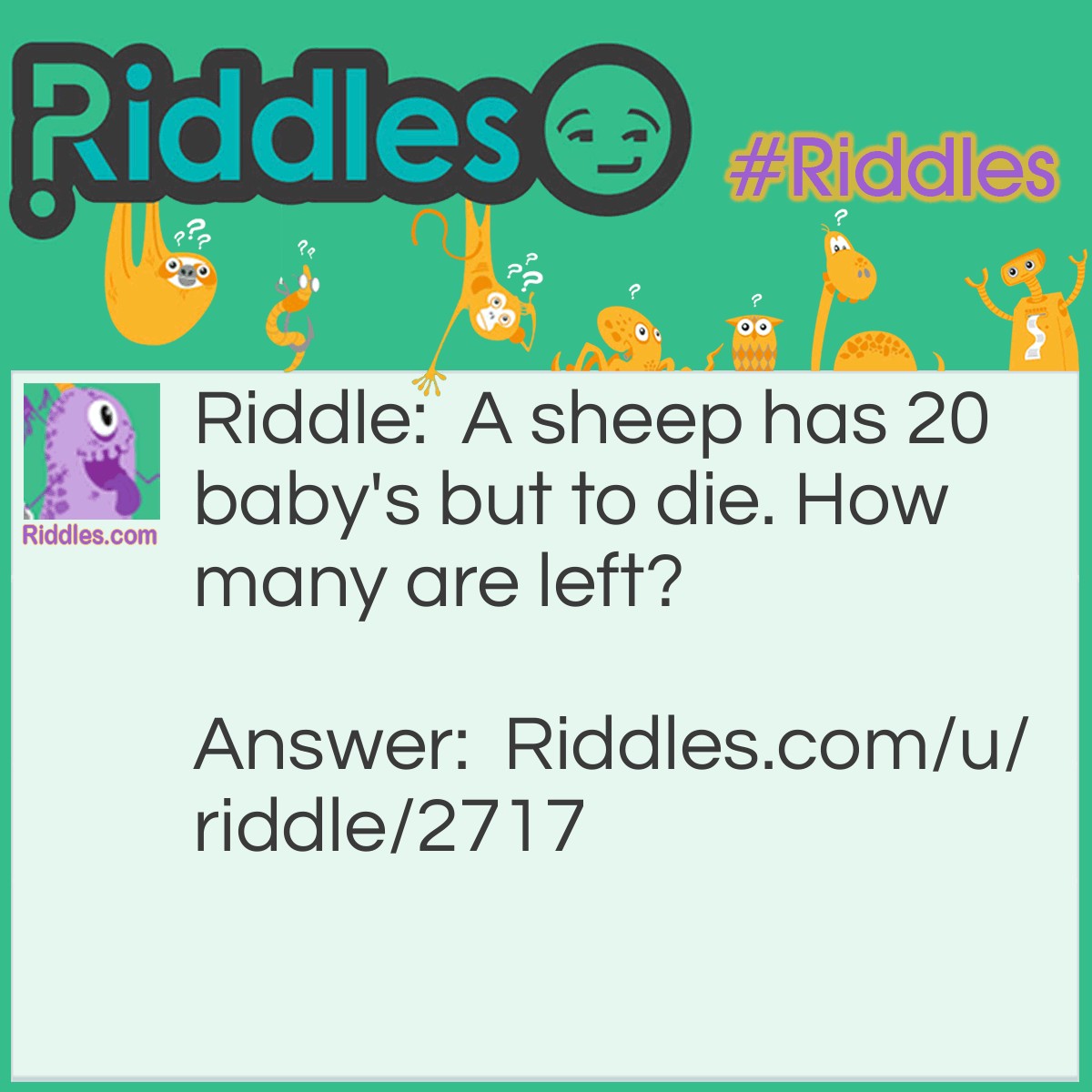 Riddle: A sheep has 20 babies but to die. How many are left? Answer: 20, because to die not two die.