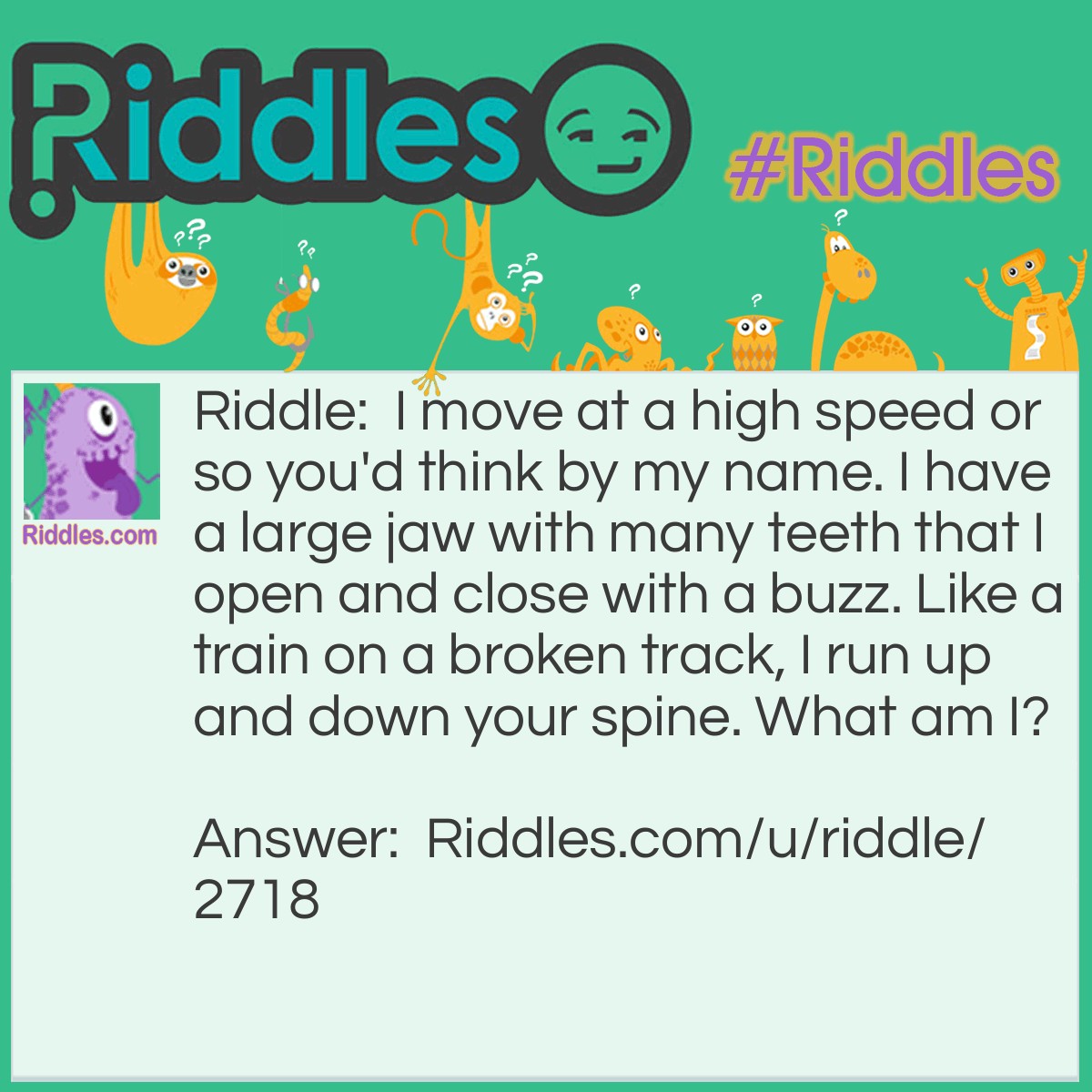 Riddle: I move at a high speed or so you'd think by my name. I have a large jaw with many teeth that I open and close with a buzz. Like a train on a broken track, I run up and down your spine. What am I? Answer: A Zipper.
