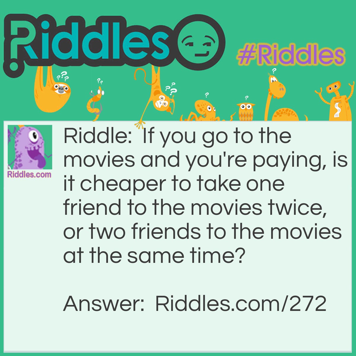 Riddle: If you go to the movies and you're paying, is it cheaper to take one friend to the movies twice, or two friends to the movies at the same time? Answer: It's cheaper to take two friends at the same time. In this case, you would only be buying three tickets, whereas if you take the same friend twice you are buying four tickets.