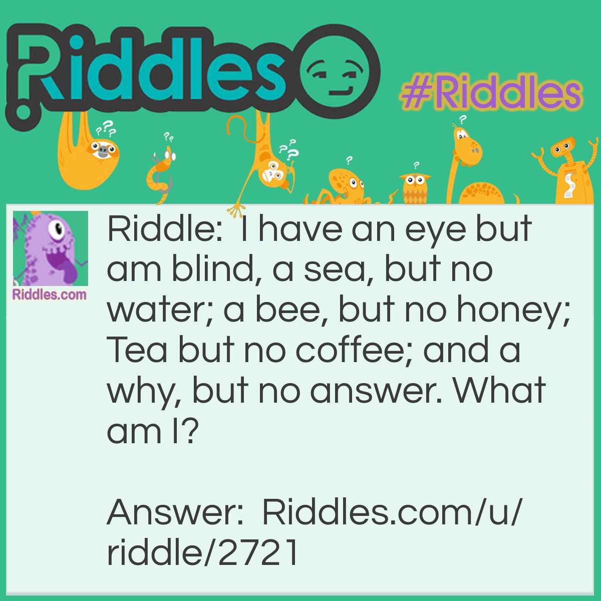 Riddle: I have an eye but am blind, a sea, but no water; a bee, but no honey; Tea but no coffee; and a why, but no answer. What am I? Answer: The alphabet.