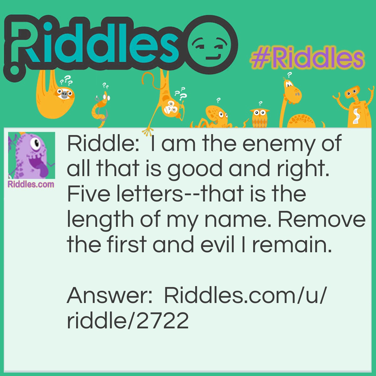 Riddle: I am the enemy of all that is good and right. Five letters--that is the length of my name. Remove the first and evil I remain. Answer: The devil. (D-evil)