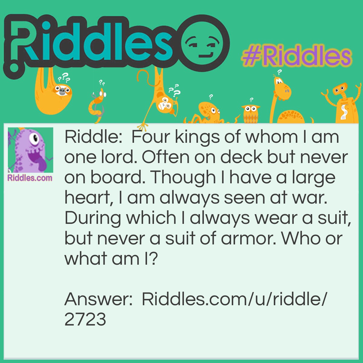 Riddle: Four kings of whom I am one lord. Often on deck but never on board. Though I have a large heart, I am always seen at war. During which I always wear a suit, but never a suit of armor. Who or what am I? Answer: The king of hearts.