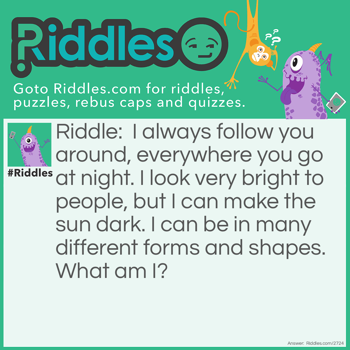 Riddle: I always follow you around, everywhere you go at night. I look very bright to people, but I can make the sun dark. I can be in many different forms and shapes. What am I? Answer: The moon!