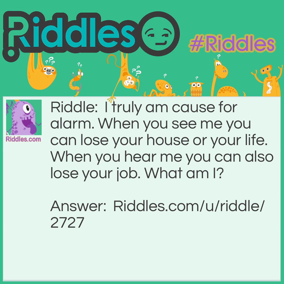 Riddle: I truly am cause for alarm. When you see me you can lose your house or your life. When you hear me you can also lose your job. What am I? Answer: Fire.