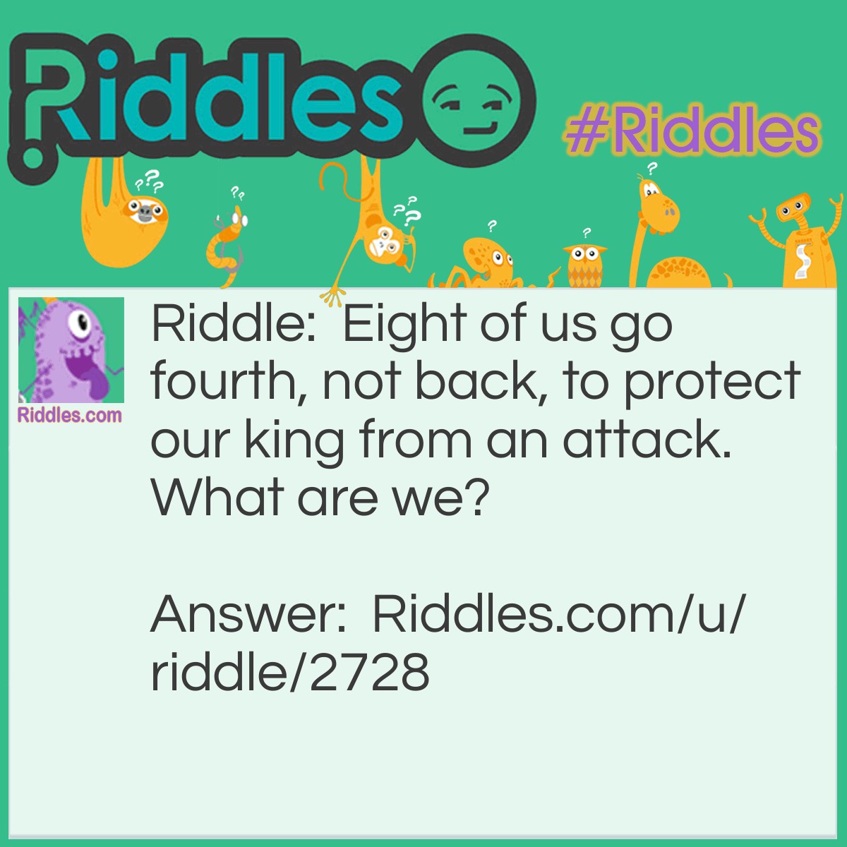 Riddle: Eight of us go fourth, not back, to protect our king from an attack. What are we? Answer: Pawns in chess.