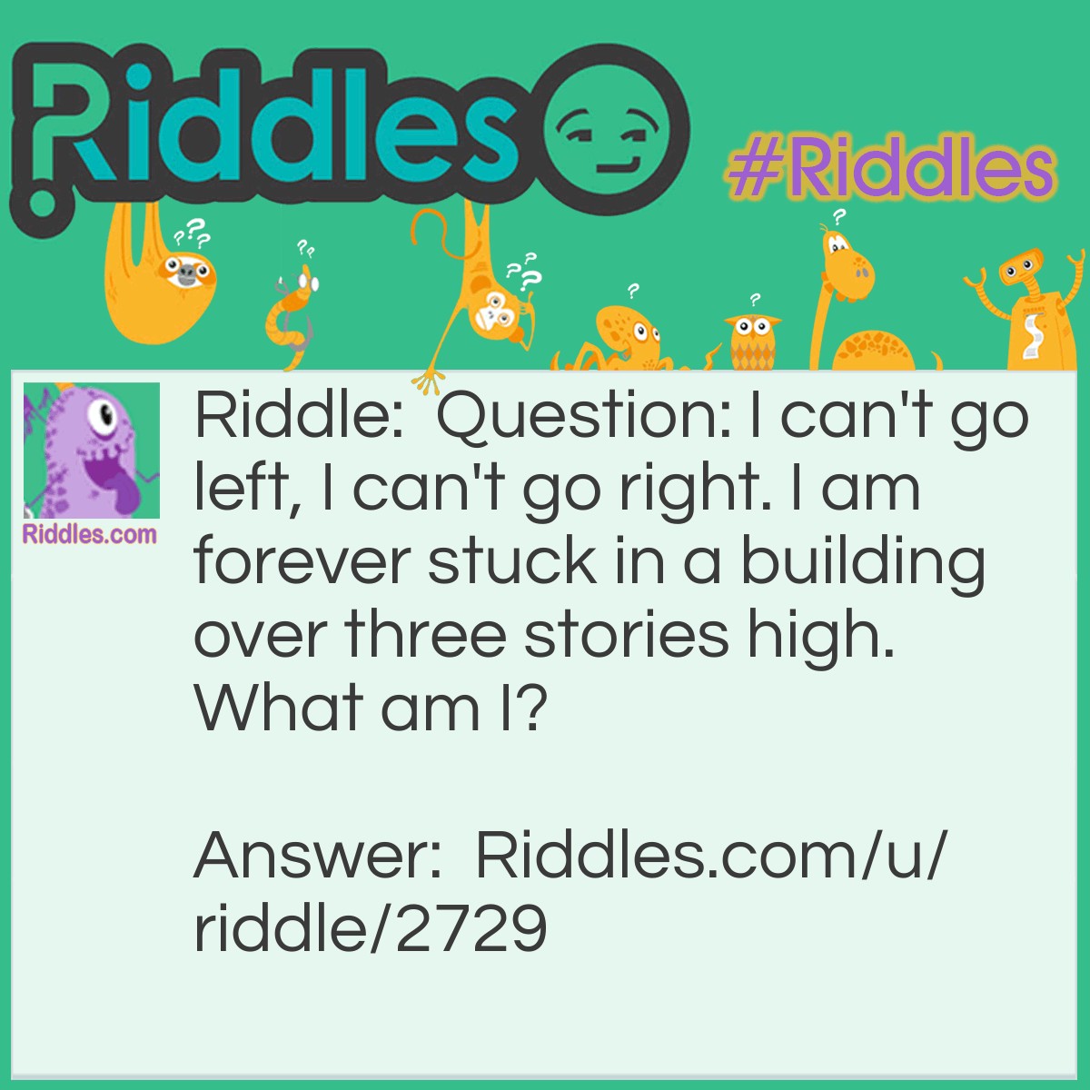Riddle: Question: I can't go left, I can't go right. I am forever stuck in a building over three stories high. What am I? Answer: An Elevator.