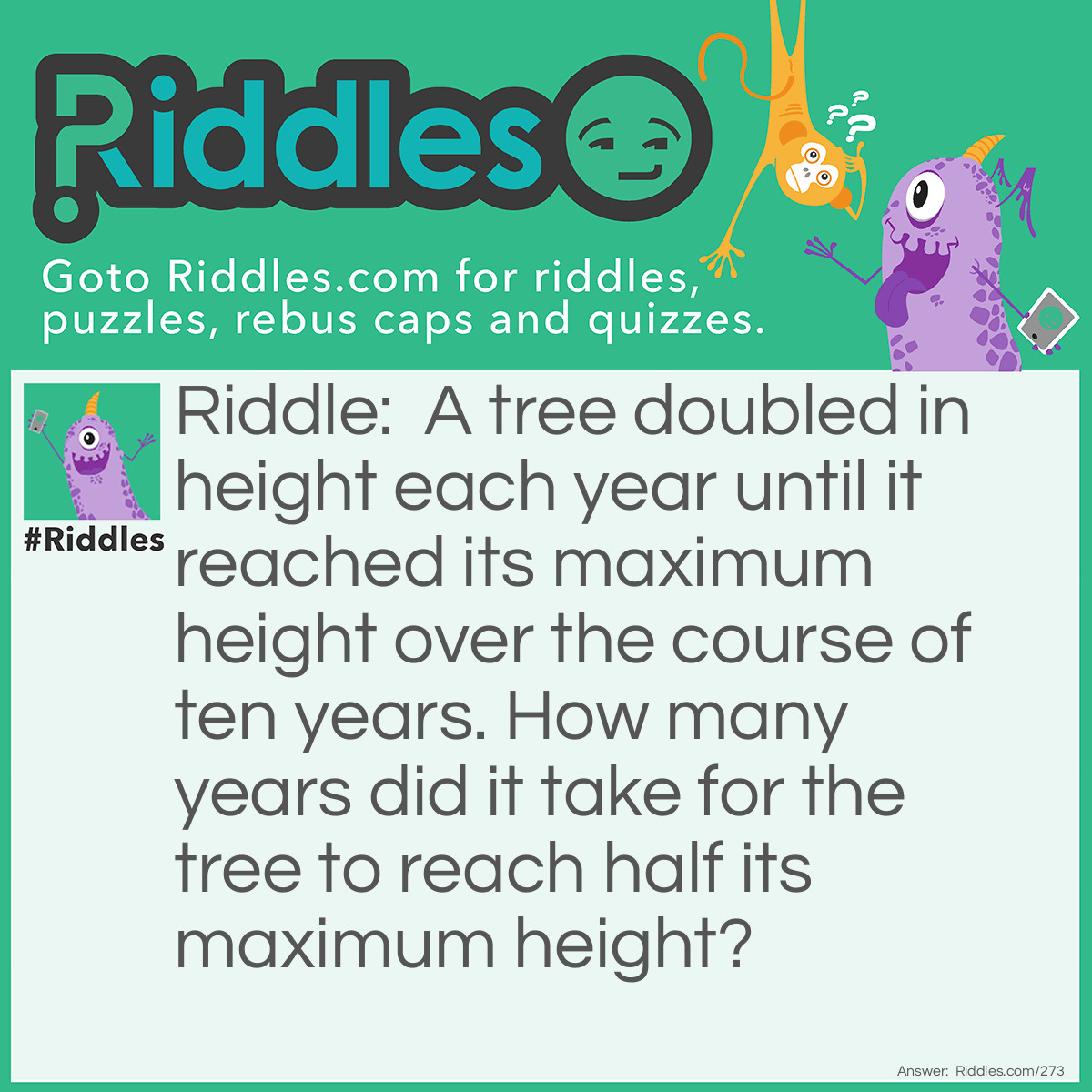 Riddle: A tree doubled in height each year until it reached its maximum height over the course of ten years. How many years did it take for the tree to reach half its maximum height? Answer: Nine Years.