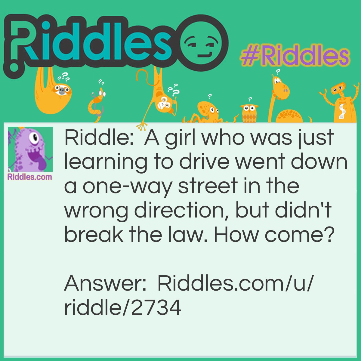 Riddle: A girl who was just learning to drive went down a one-way street in the wrong direction, but didn't break the law. How come? Answer: She was walking.