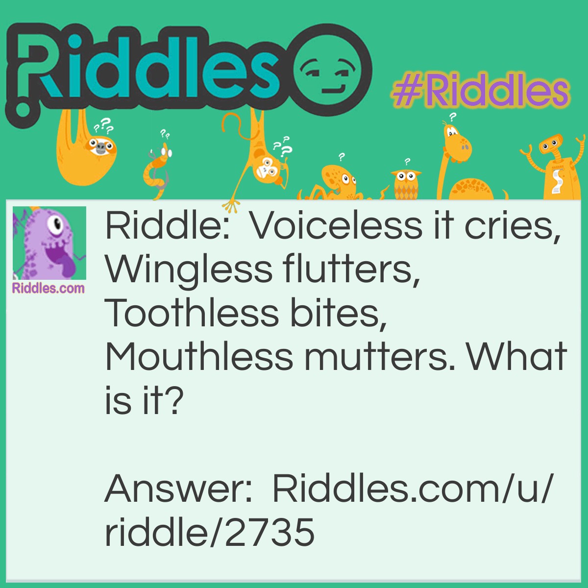Riddle: Voiceless it cries, Wingless flutters, Toothless bites, Mouthless mutters. What is it? Answer: Wind.