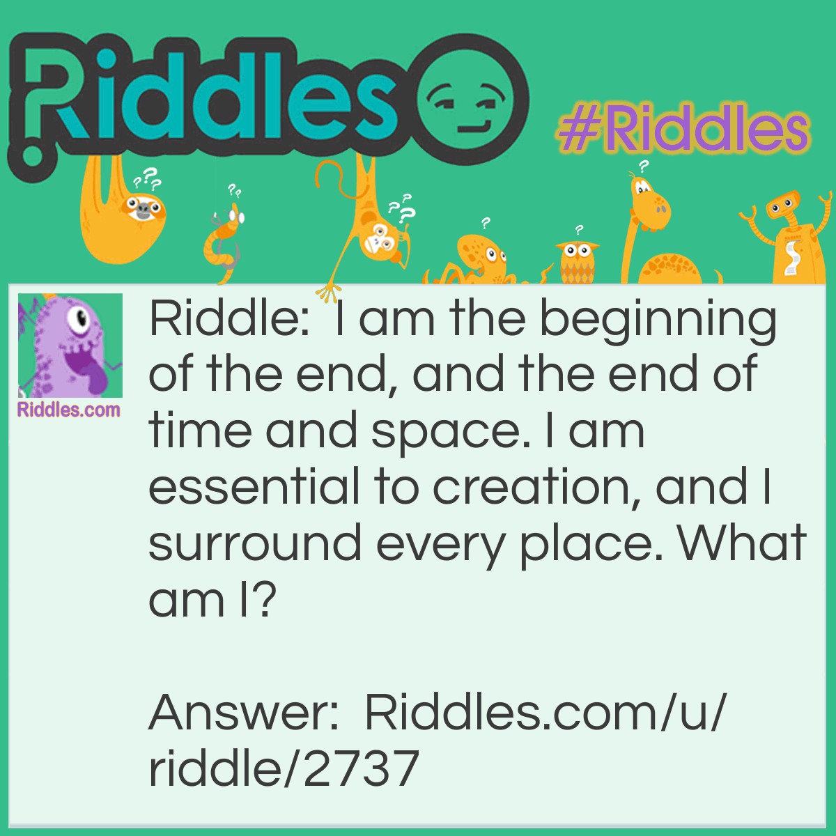 Riddle: I am the beginning of the end, and the end of time and space. I am essential to creation, and I surround every place. What am I? Answer: The letter E. End, timE, spacE, Every placE