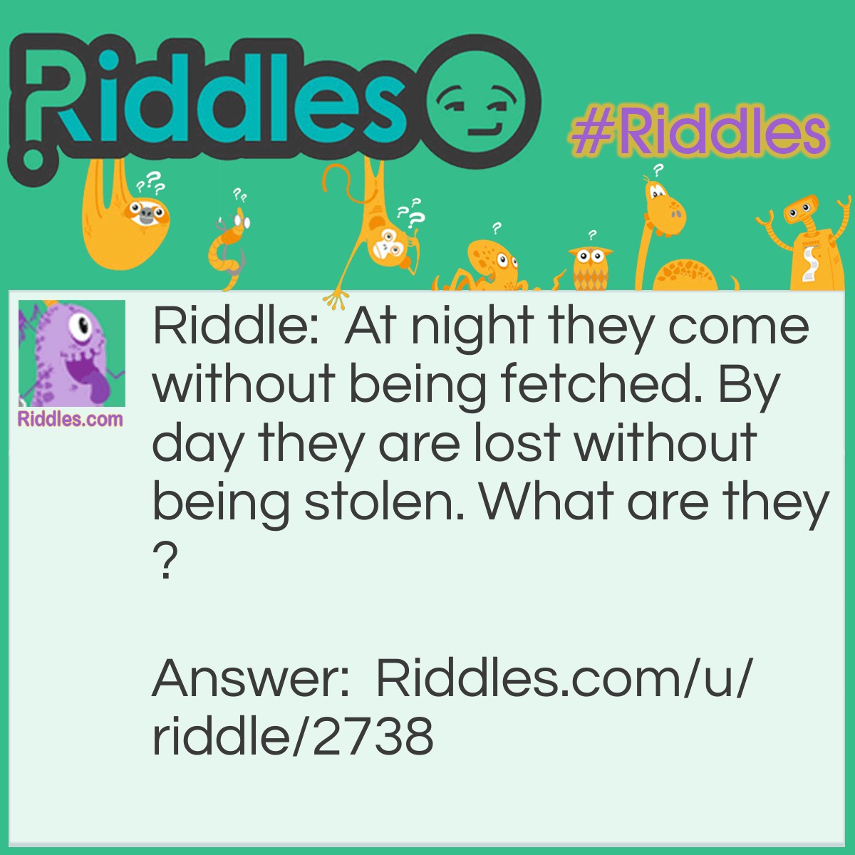 Riddle: At night they come without being fetched. By day they are lost without being stolen. What are they? Answer: Stars.