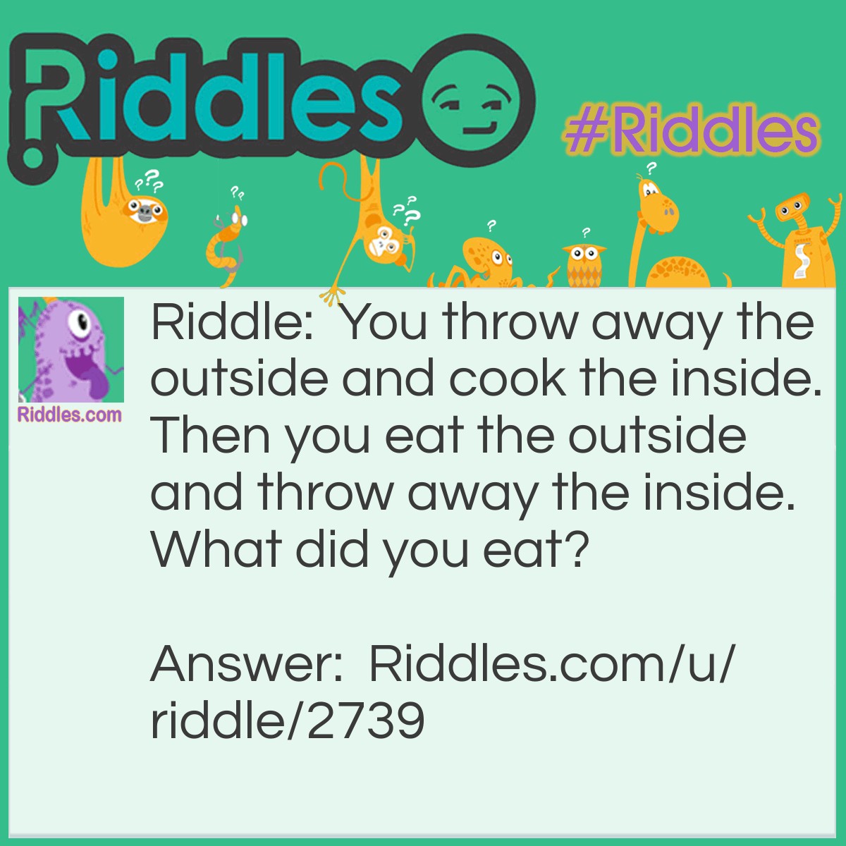 Riddle: You throw away the outside and cook the inside. Then you eat the outside and throw away the inside. What did you eat? Answer: An ear of corn.