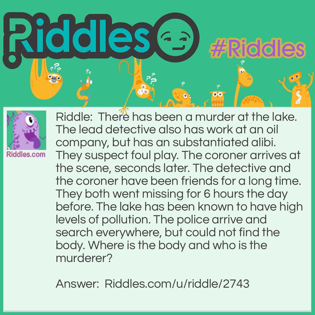 Riddle: There has been a murder at the lake. The lead detective also has work at an oil company, but has an substantiated alibi. They suspect foul play. The coroner arrives at the scene, seconds later. The detective and the coroner have been friends for a long time. They both went missing for 6 hours the day before. The lake has been known to have high levels of pollution. The police arrive and search everywhere, but could not find the body. Where is the body and who is the murderer? Answer: No person was murdered that day, the lake itself died because of the pollution. The murderer is the coroner since he does not have an alibi. The detective asked the coroner to do this in the name of their friendship. He agreed and polluted the lake. This was during the missing hours.
