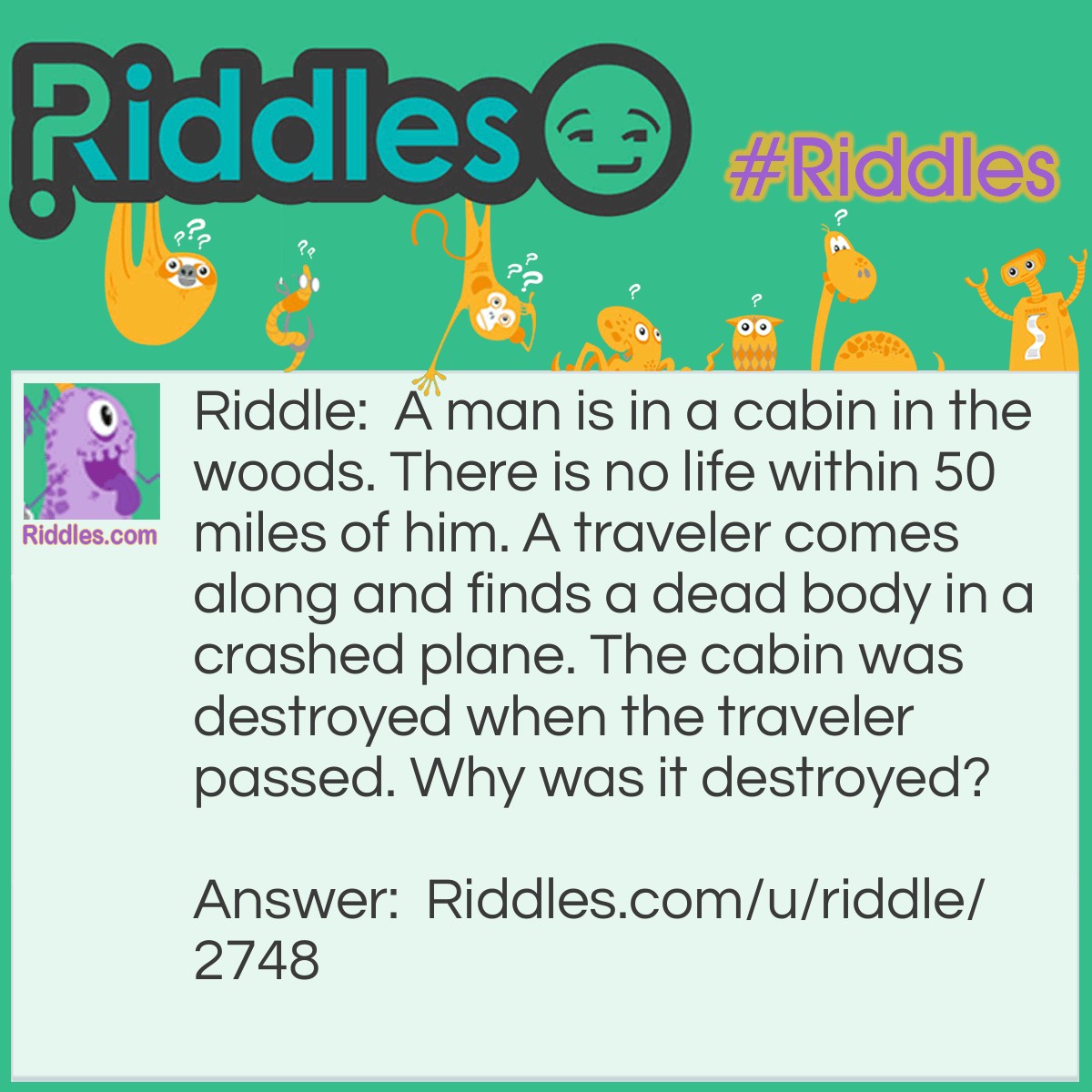 Riddle: A man is in a cabin in the woods. There is no life within 50 miles of him. A traveler comes along and finds a dead body in a crashed plane. The cabin was destroyed when the traveler passed. Why was it destroyed? Answer: The pilot crashed the plane.