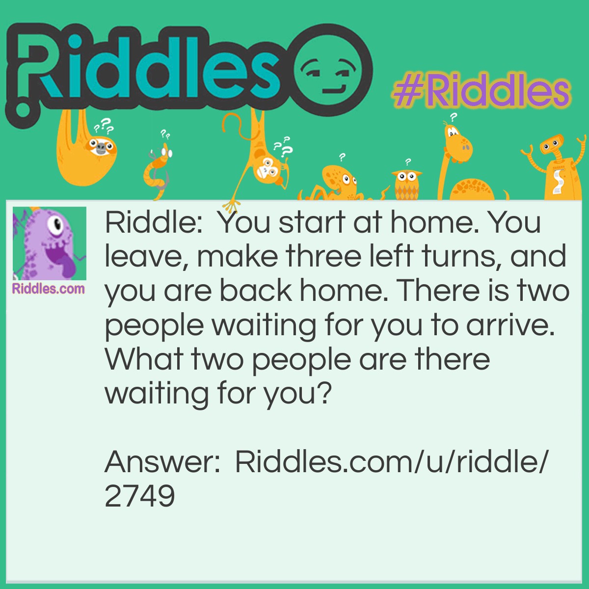 Riddle: You start at home. You leave, make three left turns, and you are back home. There is two people waiting for you to arrive. What two people are there waiting for you? Answer: A catcher and an Umpire.