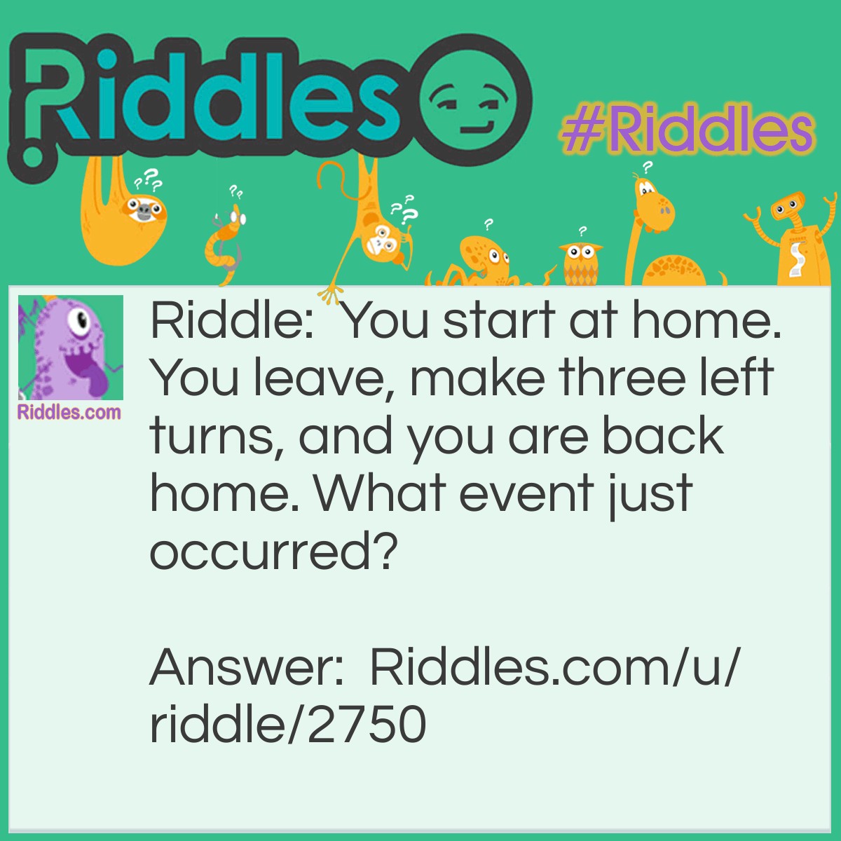 Riddle: You start at home. You leave, make three left turns, and you are back home. What event just occurred? Answer: A Home Run.