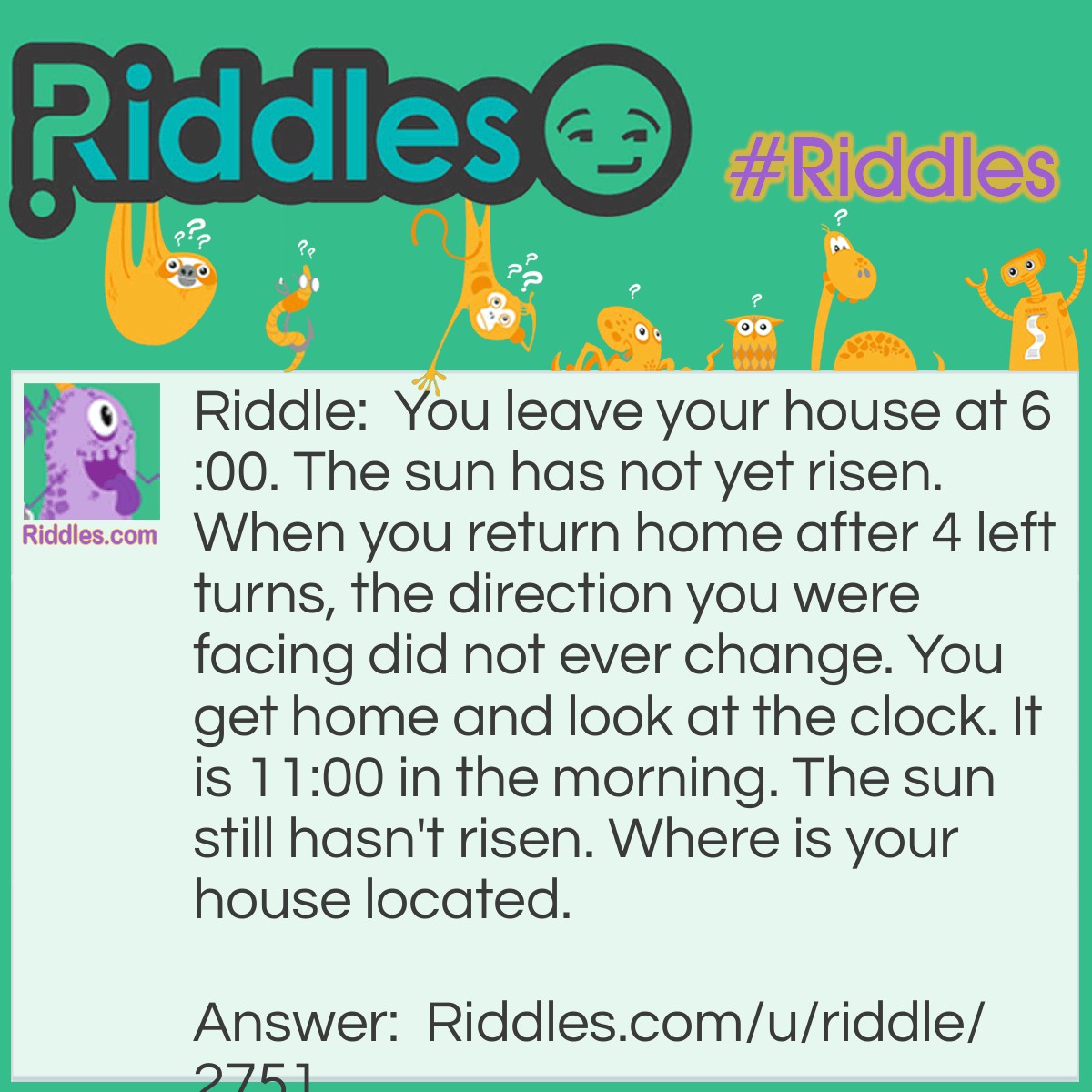 Riddle: You leave your house at 6:00. The sun has not yet risen. When you return home after 4 left turns, the direction you were facing did not ever change. You get home and look at the clock. It is 11:00 in the morning. The sun still hasn't risen. Where is your house located. Answer: The North Pole.