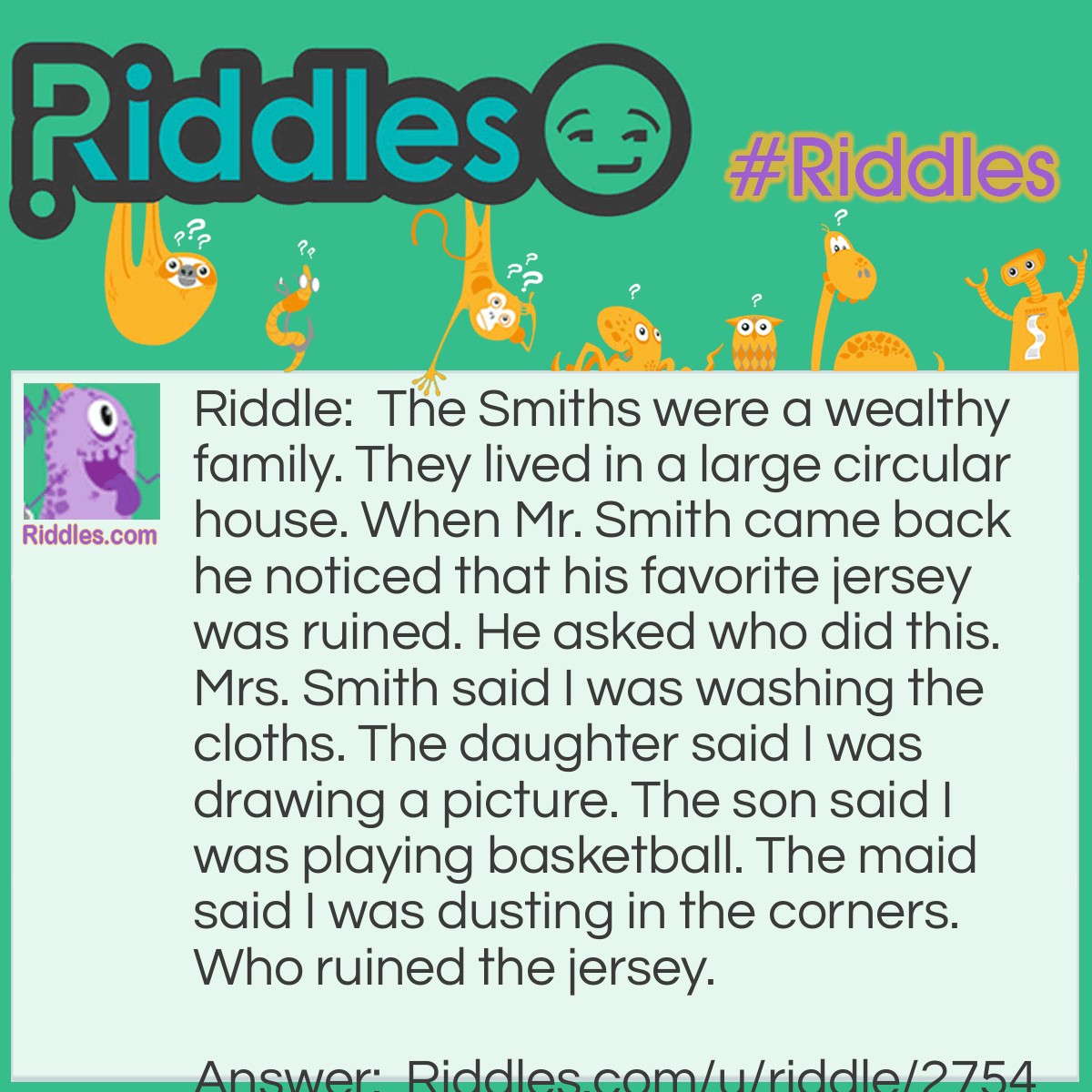 Riddle: The Smiths were a wealthy family. They lived in a large circular house. When Mr. Smith came back he noticed that his favorite jersey was ruined. He asked who did this. Mrs. Smith said I was washing the cloths. The daughter said I was drawing a picture. The son said I was playing basketball. The maid said I was dusting in the corners. Who ruined the jersey. Answer: The Maid did! Because she said she was dusting in the corners. But the Smiths own a CIRCULAR house!