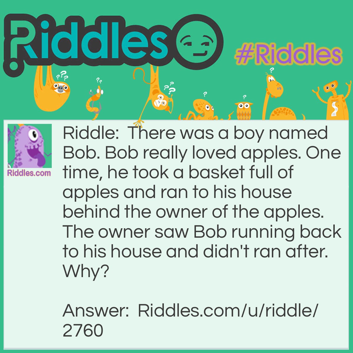 Riddle: There was a boy named Bob. Bob really loved apples. One time, he took a basket full of apples and ran to his house behind the owner of the apples. The owner saw Bob running back to his house and didn't ran after. Why? Answer: The basket of apples are free.