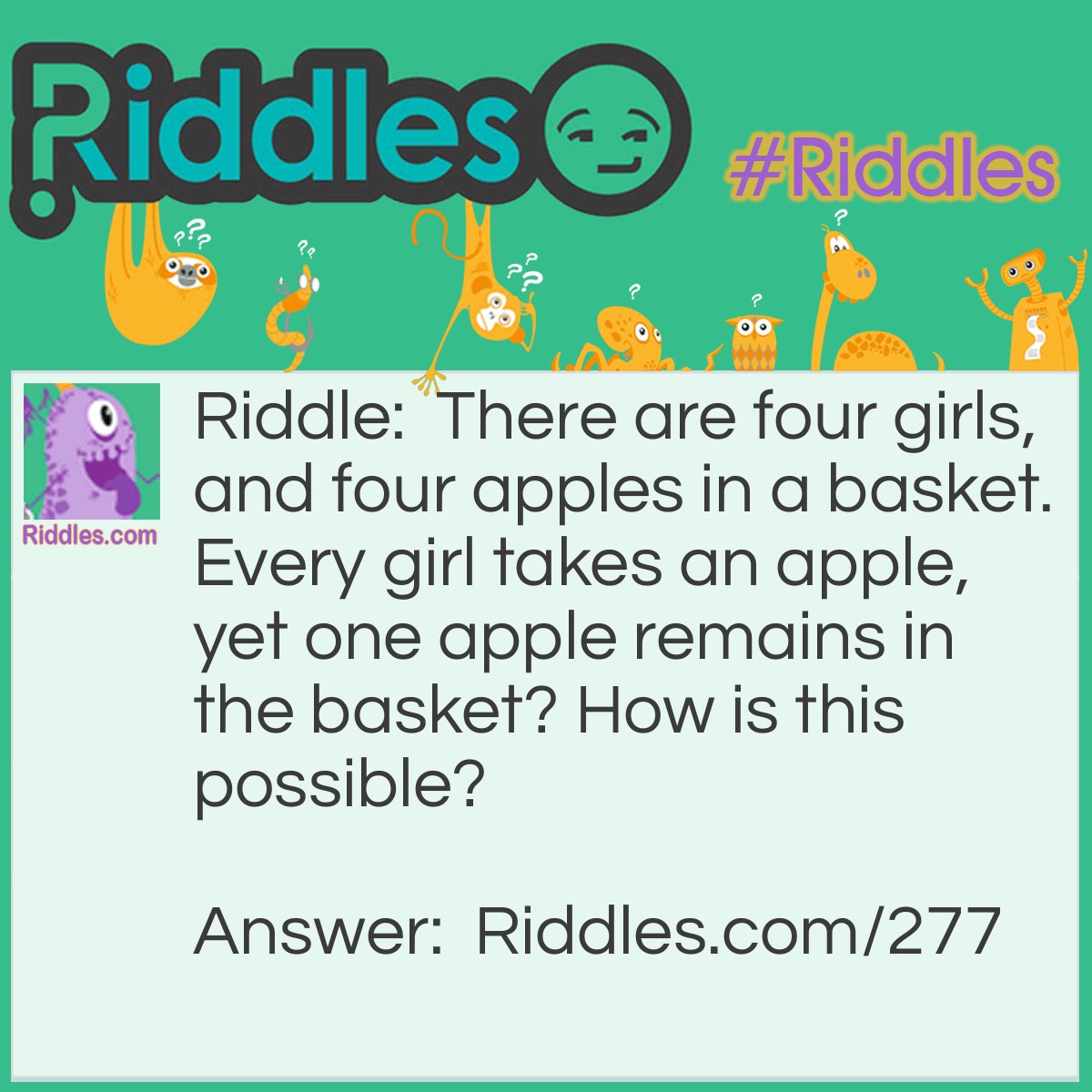 Riddle: There are four girls, and four apples in a basket. Every girl takes an apple, yet one apple remains in the basket? How is this possible? Answer: The answer is that one girl took the basket. She took the last apple while it was in the basket.