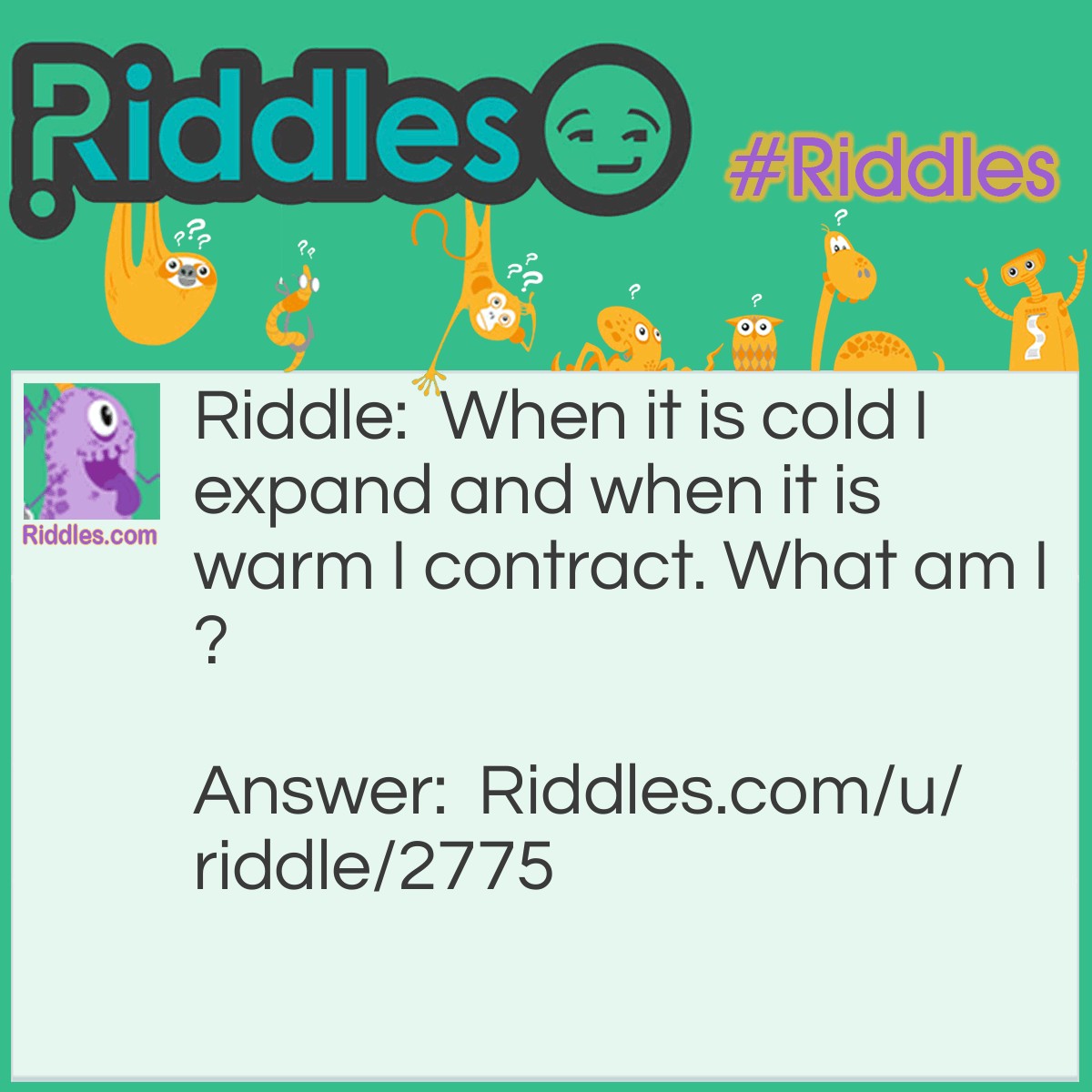 Riddle: When it is cold I expand and when it is warm I contract. What am I? Answer: Water/ice.
