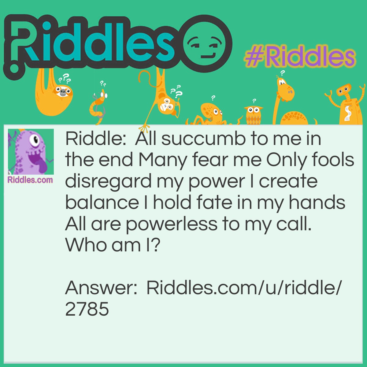 Riddle: All succumb to me in the end Many fear me Only fools disregard my power I create balance I hold fate in my hands All are powerless to my call. Who am I? Answer: I am death.