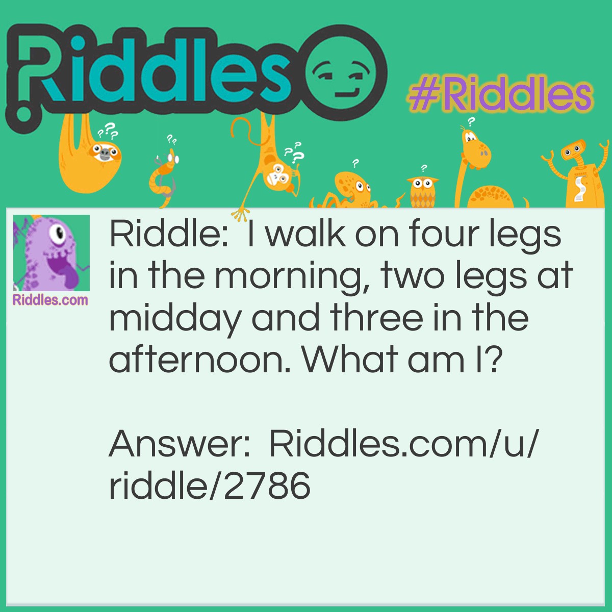 Riddle: I walk on four legs in the morning, two legs at midday and three in the afternoon. What am I? Answer: Man. At the beginning of life, you crawl on four legs. During the middle of life, you walk on two legs. And at the end of life, you use a cane so therefore you have three legs.