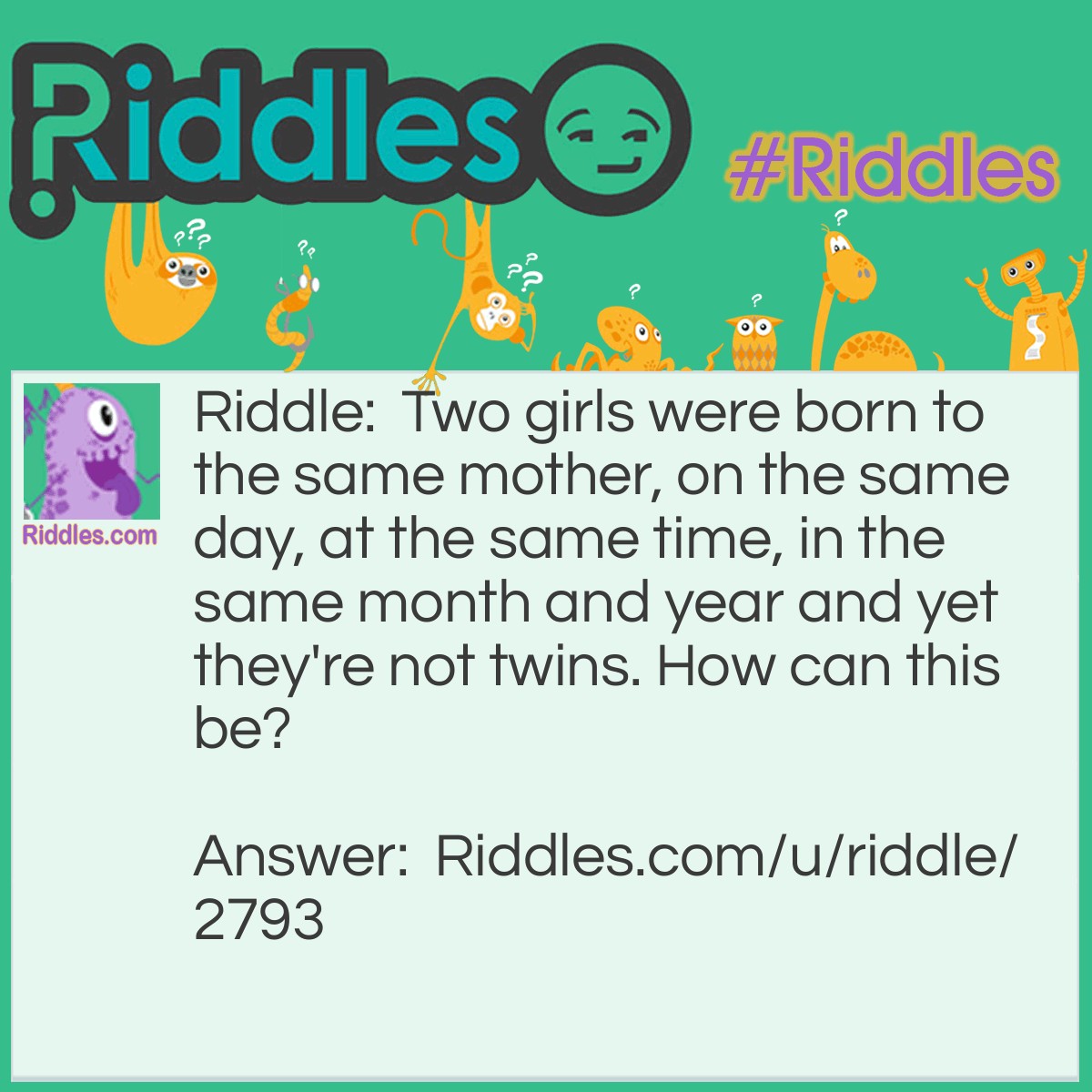 Riddle: Two girls were born to the same mother, on the same day, at the same time, in the same month and year and yet they're not twins. How can this be? Answer: The two babies are two of a set of triplets.