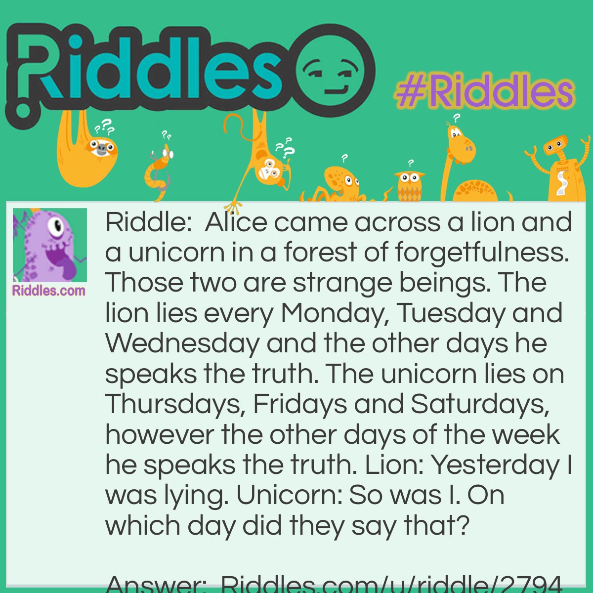 Riddle: Alice came across a lion and a unicorn in a forest of forgetfulness. Those two are strange beings. The lion lies every Monday, Tuesday and Wednesday and the other days he speaks the truth. The unicorn lies on Thursdays, Fridays and Saturdays, however the other days of the week he speaks the truth. Lion: Yesterday I was lying. Unicorn: So was I. On which day did they say that? Answer: As there is no day when both of the beings would be lying, at least one of them must have spoken the truth. They both speak the truth only on Sunday. However, the Lion would then be lying in his statement, so it couldn't be said on Sunday. So exactly one of them lied. If the Unicorn was honest, then it would have to be Sunday - but previously we proved this wrong. Thus only the Lion spoke the truth when he met Alice on Thursday and spoke with the Unicorn about Wednesday.