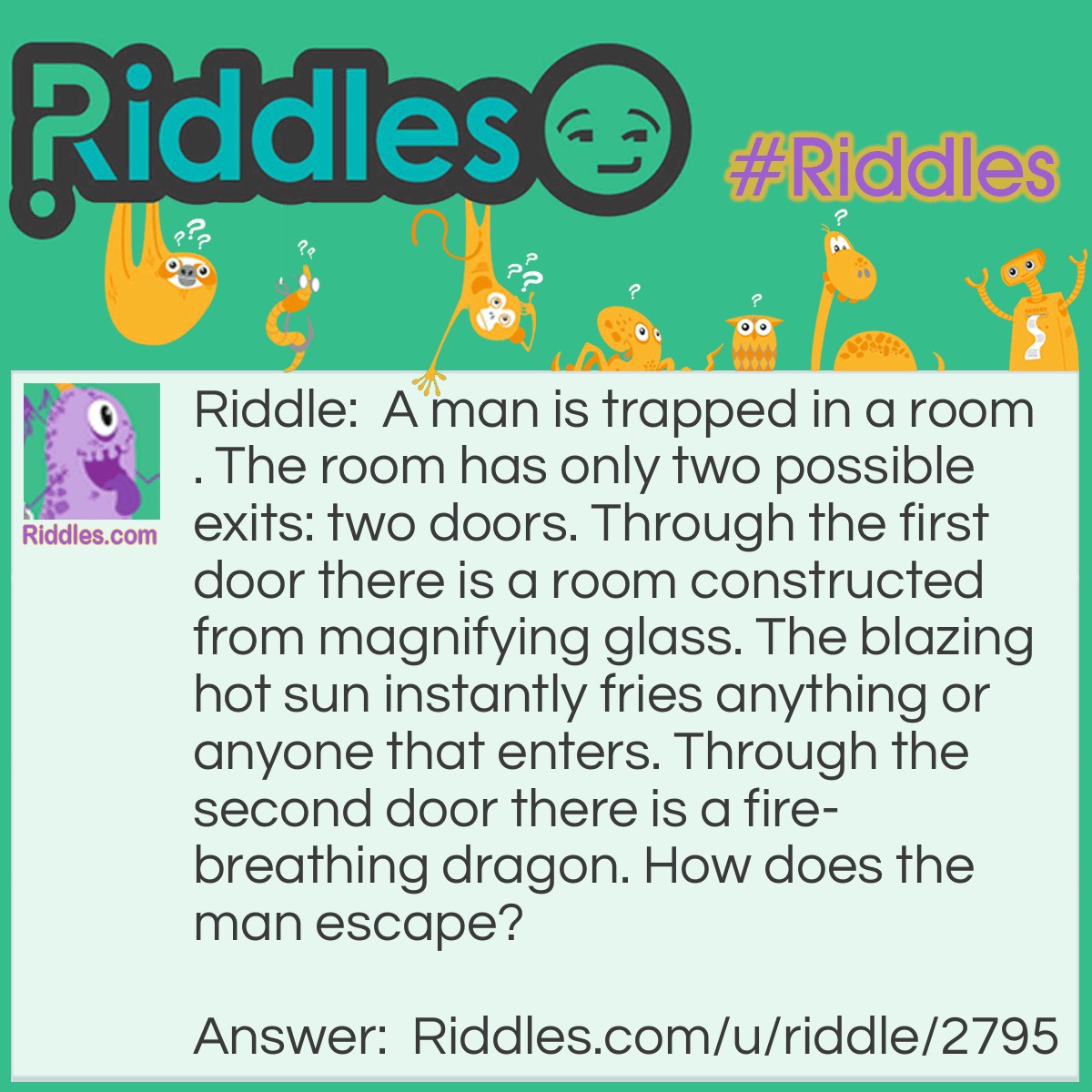 Riddle: A man is trapped in a room. The room has only two possible exits: two doors. Through the first door there is a room constructed from magnifying glass. The blazing hot sun instantly fries anything or anyone that enters. Through the second door there is a fire-breathing dragon. How does the man escape? Answer: He waits until night time and then goes through the first door.
