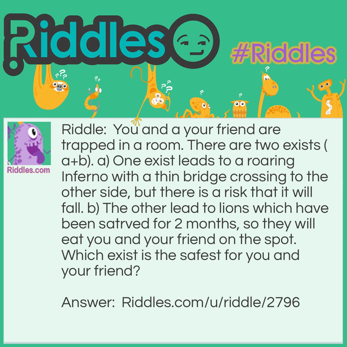 Riddle: You and a your friend are trapped in a room. There are two exists (a+b). a) One exist leads to a roaring Inferno with a thin bridge crossing to the other side, but there is a risk that it will fall. b) The other lead to lions which have been satrved for 2 months, so they will eat you and your friend on the spot. Which exist is the safest for you and your friend? Answer: B is the safest. Taking exist A might gurantee your saftey but not your friend as it will probaby fall under your weight. On the other hand the lion have been starved for two months which probably means they are dead.