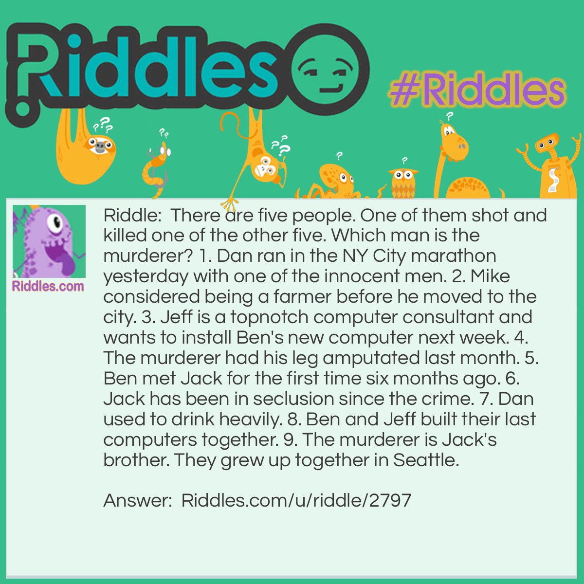 Riddle: There are five people. One of them shot and killed one of the other five. Which man is the murderer? 1. Dan ran in the NY City marathon yesterday with one of the innocent men. 2. Mike considered being a farmer before he moved to the city. 3. Jeff is a topnotch computer consultant and wants to install Ben's new computer next week. 4. The murderer had his leg amputated last month. 5. Ben met Jack for the first time six months ago. 6. Jack has been in seclusion since the crime. 7. Dan used to drink heavily. 8. Ben and Jeff built their last computers together. 9. The murderer is Jack's brother. They grew up together in Seattle. Answer: 1. Jack is not the murderer, because he is the brother of the murderer. 2. Dan can't be the murderer since he ran a marathon, and the murderer recently had his leg amputated, and wouldn't be running a marathon of any magnitude that quickly. 3. Ben is not the murderer if he just met Jack, since Jack and the murderer grew up together. 4. This leaves Jeff and Mike. Since Jeff is still alive (he wants to install a new computer next week, present tense) he must be the murderer. Mike also didn't grow up with Jack. It has been determined that Jack, Dan and Jeff are all alive. Ben must also be alive since Jeff plans to install Ben's computer next week. This means that Jeff killed Mike.