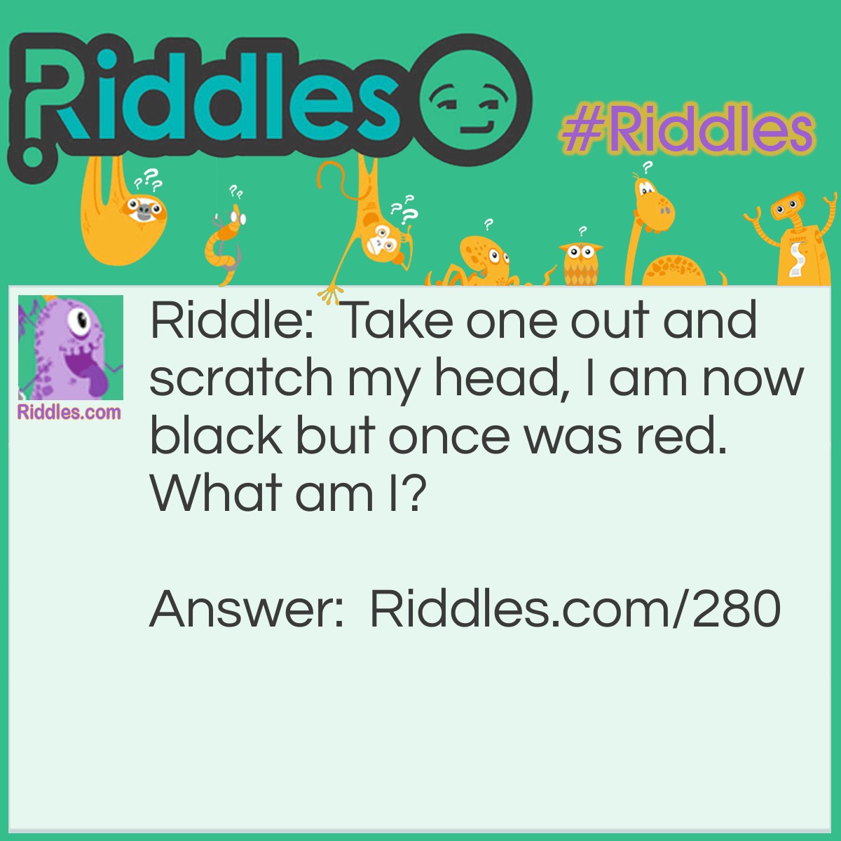 Riddle: Take one out and scratch my head, I am now black but once was red. What am I? Answer: A Match.