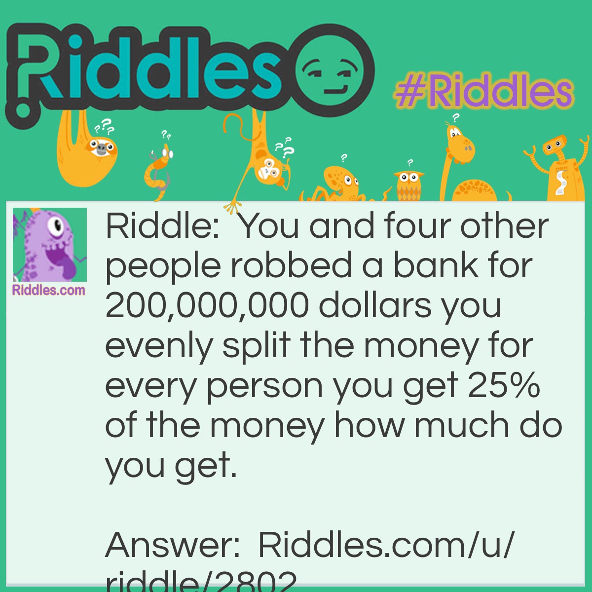 Riddle: You and four other people robbed a bank for 200,000,000 dollars you evenly split the money for every person you get 25% of the money how much do you get. Answer: You get a 100% cut because 25% x 4 = 100%.