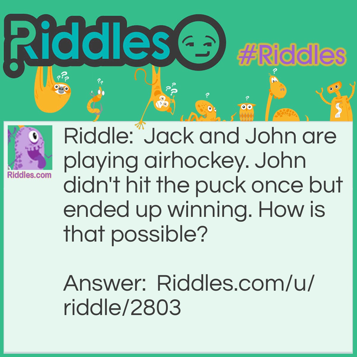 Riddle: Jack and John are playing airhockey. John didn't hit the puck once but ended up winning. How is that possible? Answer: Jack hit it and it kept on bouncing back into his goal.