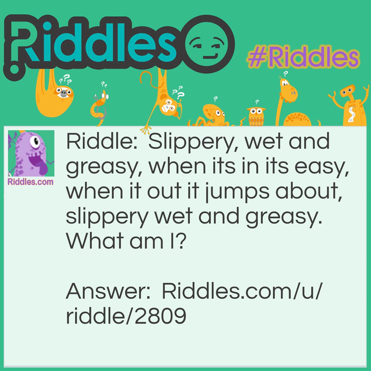 Riddle: Slippery, wet and greasy, when its in its easy, when it out it jumps about, slippery wet and greasy. What am I? Answer: A Fish.
