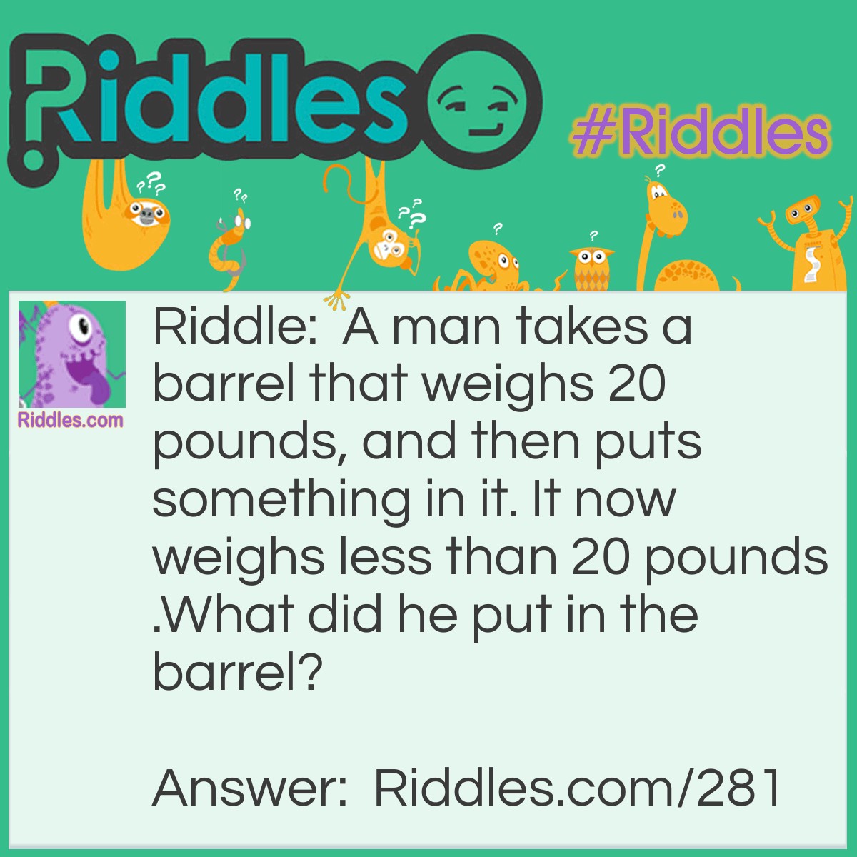 Riddle: A man takes a barrel that weighs 20 pounds, and then puts something in it. It now weighs less than 20 pounds.

What did he put in the barrel? Answer: He put a hole in the barrel to make it weigh less.