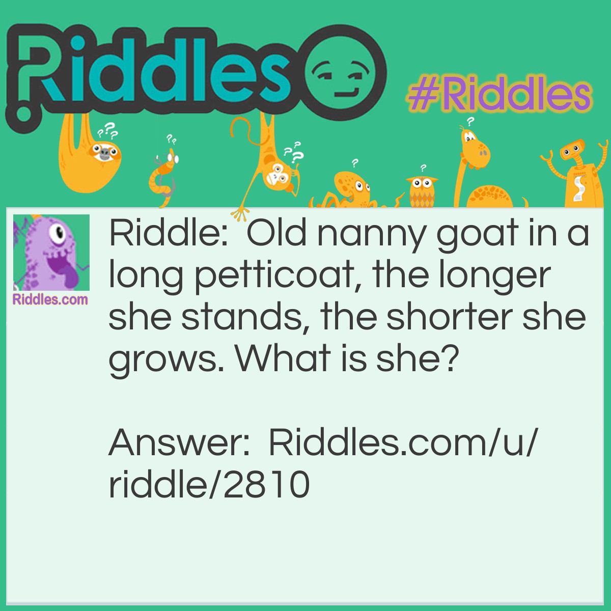 Riddle: Old nanny goat in a long petticoat, the longer she stands, the shorter she grows. What is she? Answer: A Lit Candle.
