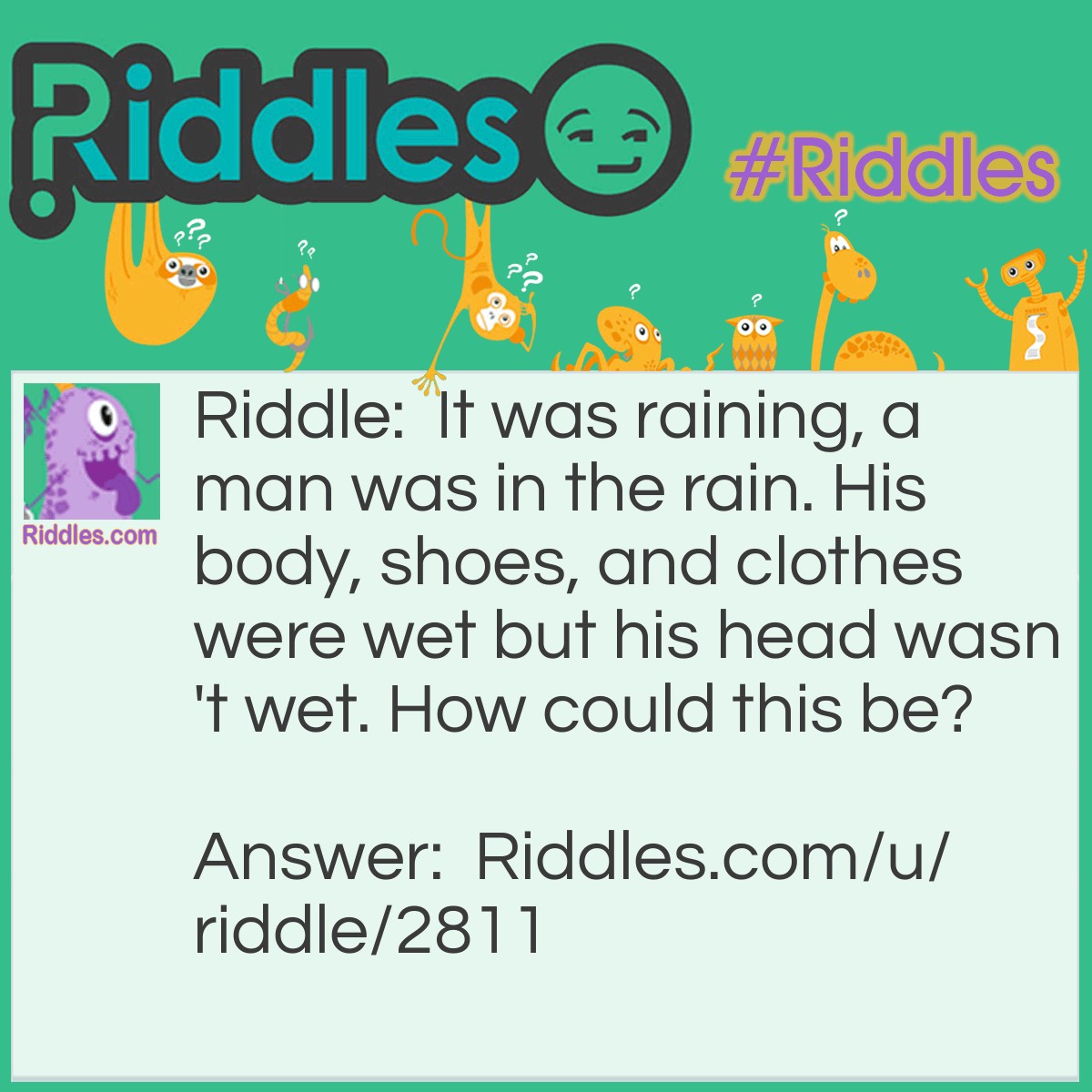 Riddle: It was raining, a man was in the rain. His body, shoes, and clothes were wet but his head wasn't wet. How could this be? Answer: he is bald!