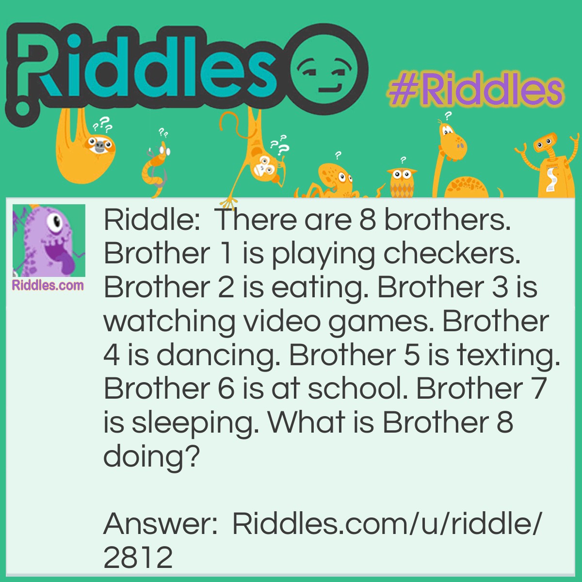 Riddle: There are 8 brothers. Brother 1 is playing checkers. Brother 2 is eating. Brother 3 is watching video games. Brother 4 is dancing. Brother 5 is texting. Brother 6 is at school. Brother 7 is sleeping. What is Brother 8 doing? Answer: Brother 8 is playing checkers with Brother 1 because checkers includes two people to play.
