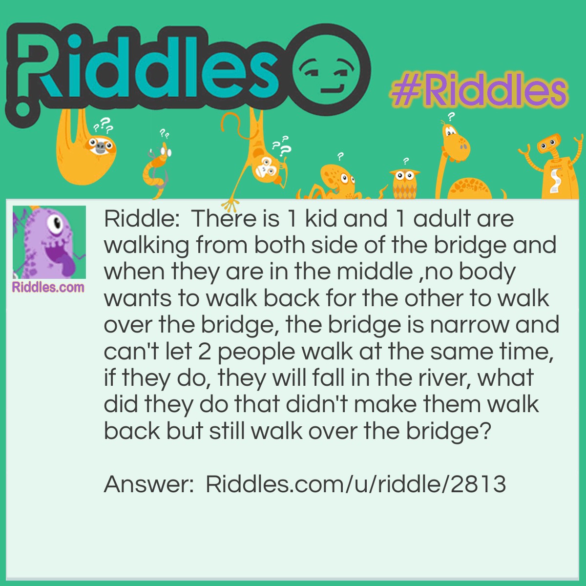 Riddle: There is 1 kid and 1 adult are walking from both side of the bridge and when they are in the middle ,no body wants to walk back for the other to walk over the bridge, the bridge is narrow and can't let 2 people walk at the same time, if they do, they will fall in the river, what did they do that didn't make them walk back but still walk over the bridge? Answer: The adult can pick the kid up and turn around then drop the kid down then both can keep continue walking where they wanna go.