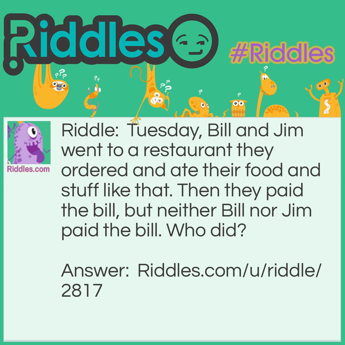 Riddle: Tuesday, Bill and Jim went to a restaurant they ordered and ate their food and stuff like that. Then they paid the bill, but neither Bill nor Jim paid the bill. Who did? Answer: Tuesday did because in english to say a day you say "on" before the day!!!