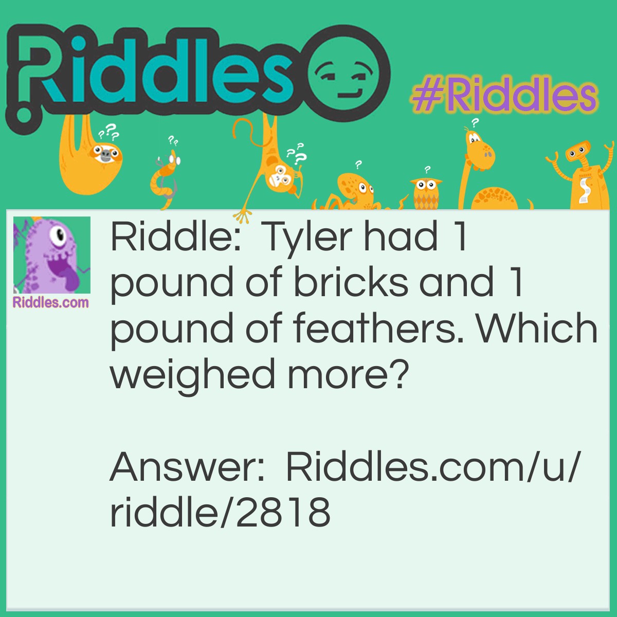 Riddle: Tyler had 1 pound of bricks and 1 pound of feathers. Which weighed more? Answer: Neither because they were both 1 pound!!!