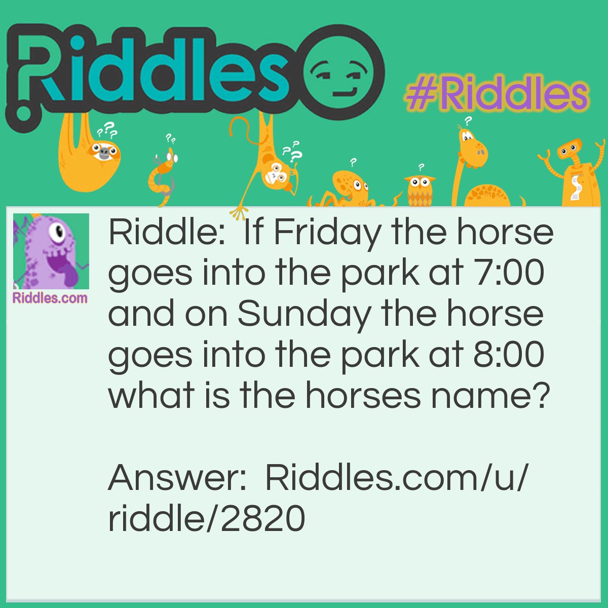 Riddle: If Friday the horse goes into the park at 7:00 and on Sunday the horse goes into the park at 8:00 what is the horses name? Answer: Friday.