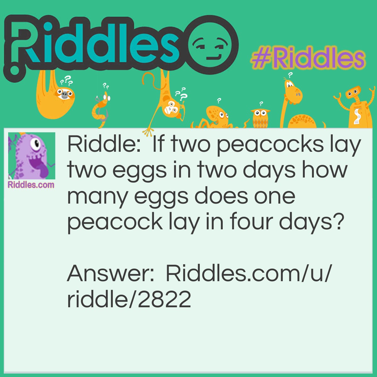 Riddle: If two peacocks lay two eggs in two days how many eggs does one peacock lay in four days? Answer: Peacocks don't lay eggs.